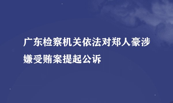 广东检察机关依法对郑人豪涉嫌受贿案提起公诉