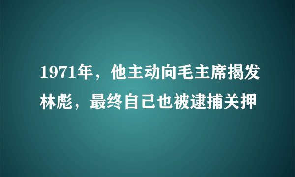 1971年，他主动向毛主席揭发林彪，最终自己也被逮捕关押
