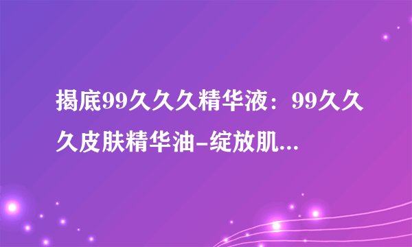 揭底99久久久精华液：99久久久皮肤精华油-绽放肌肤自信光彩！