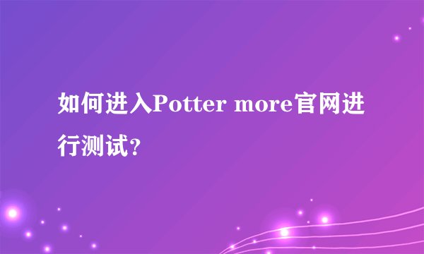 如何进入Potter more官网进行测试？