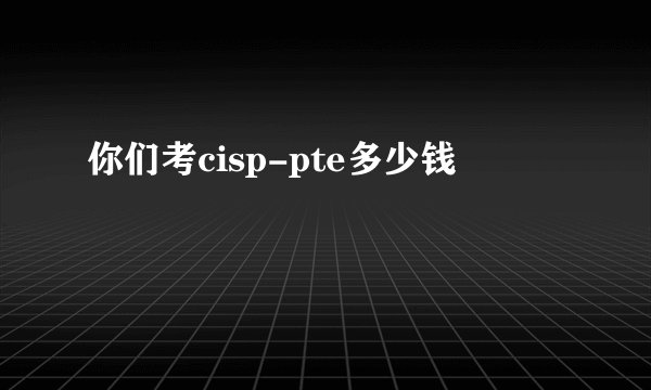 你们考cisp-pte多少钱