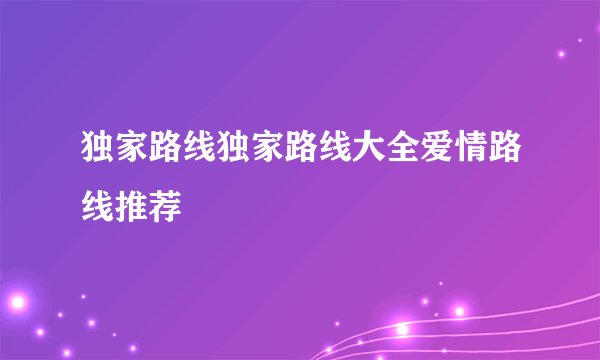独家路线独家路线大全爱情路线推荐