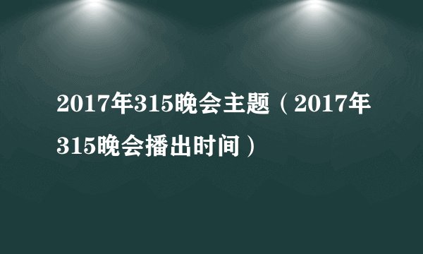 2017年315晚会主题（2017年315晚会播出时间）
