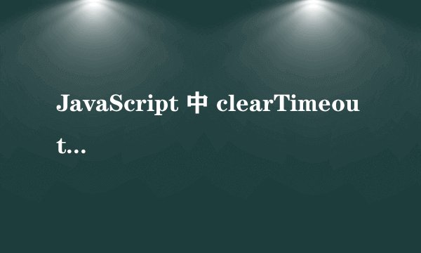 JavaScript 中 clearTimeout 失效的常见原因及解决方案