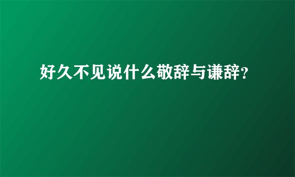 好久不见说什么敬辞与谦辞？