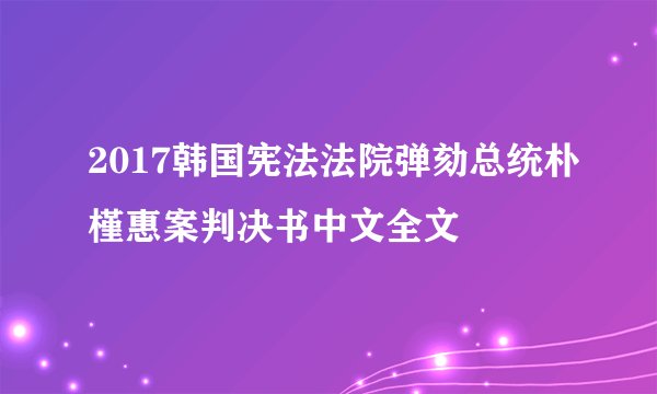 2017韩国宪法法院弹劾总统朴槿惠案判决书中文全文