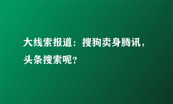 大线索报道：搜狗卖身腾讯，头条搜索呢？
