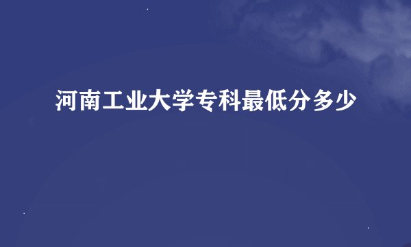 河南工业大学专科最低分多少