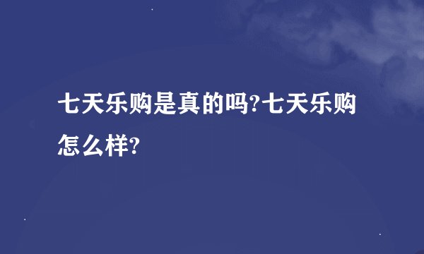 七天乐购是真的吗?七天乐购怎么样?