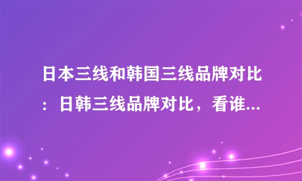 日本三线和韩国三线品牌对比：日韩三线品牌对比，看谁更胜一筹