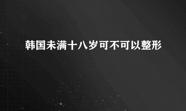 韩国未满十八岁可不可以整形