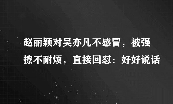 赵丽颖对吴亦凡不感冒，被强撩不耐烦，直接回怼：好好说话