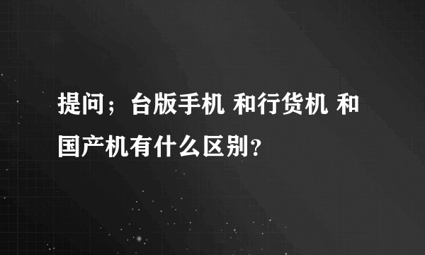 提问；台版手机 和行货机 和国产机有什么区别？