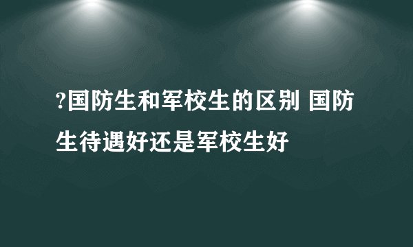 ?国防生和军校生的区别 国防生待遇好还是军校生好