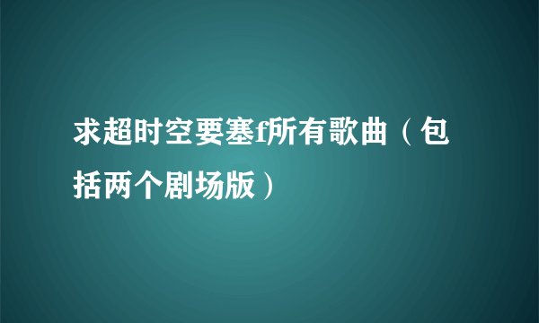 求超时空要塞f所有歌曲（包括两个剧场版）