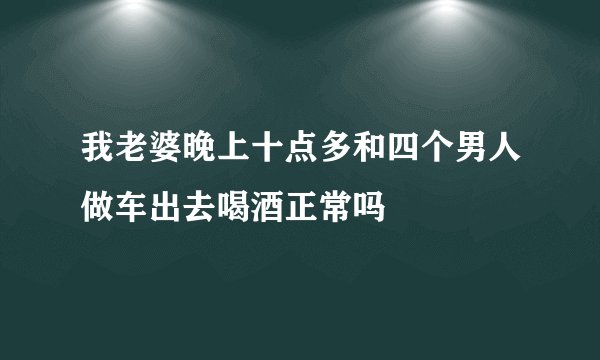 我老婆晚上十点多和四个男人做车出去喝酒正常吗