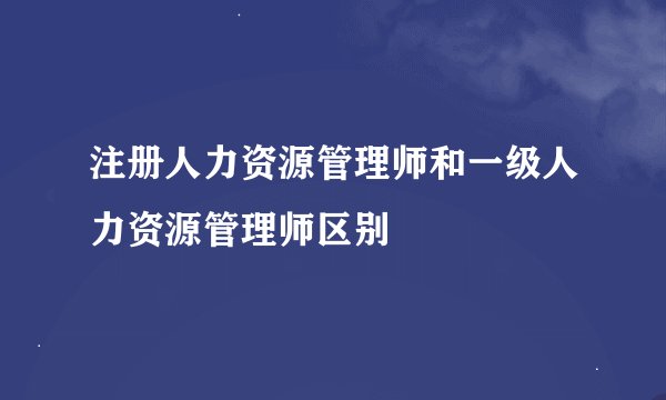 注册人力资源管理师和一级人力资源管理师区别