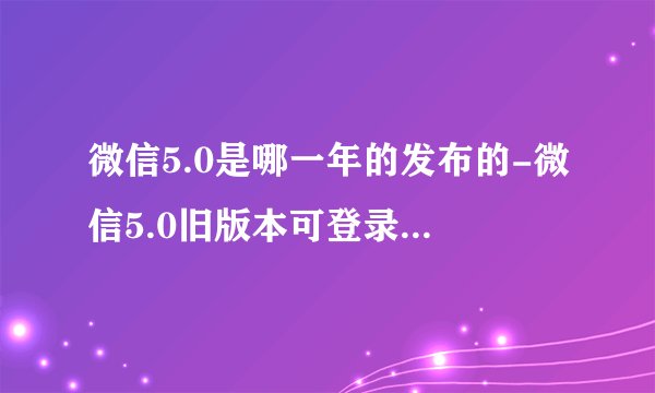 微信5.0是哪一年的发布的-微信5.0旧版本可登录显示版本低怎么回事