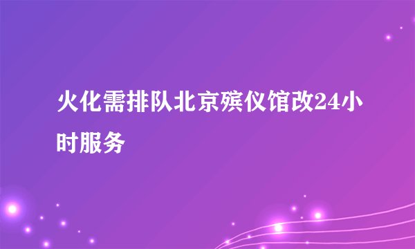 火化需排队北京殡仪馆改24小时服务