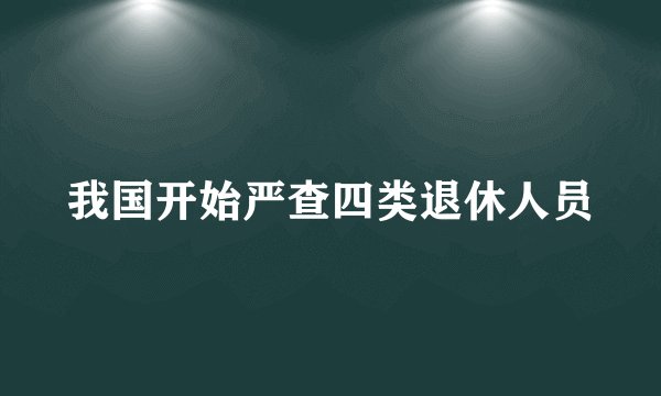 我国开始严查四类退休人员