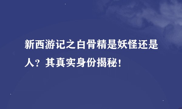 新西游记之白骨精是妖怪还是人？其真实身份揭秘！