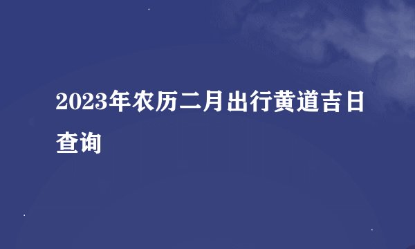 2023年农历二月出行黄道吉日查询