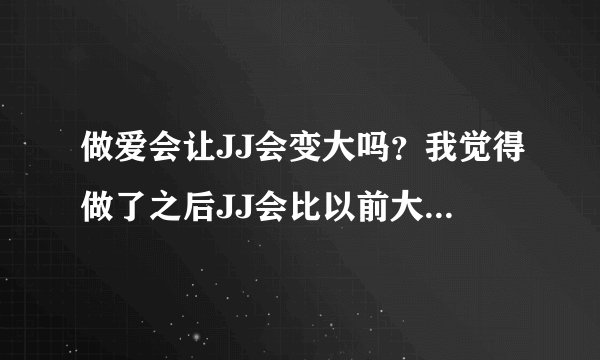 做爱会让JJ会变大吗？我觉得做了之后JJ会比以前大一点，不知道是