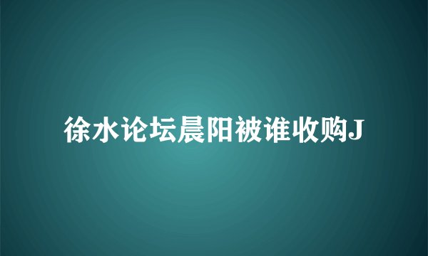 徐水论坛晨阳被谁收购J