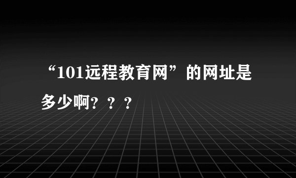 “101远程教育网”的网址是多少啊？？？