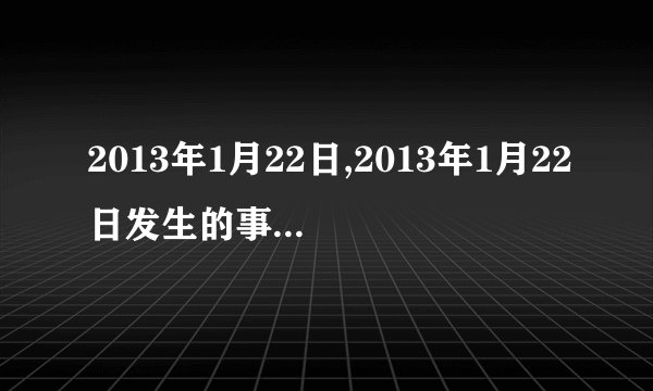 2013年1月22日,2013年1月22日发生的事情是什么?