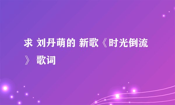 求 刘丹萌的 新歌《时光倒流》 歌词
