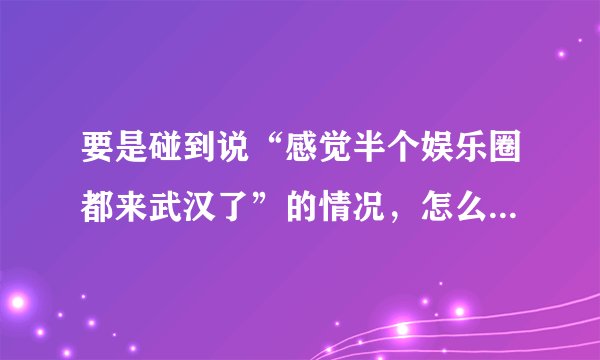 要是碰到说“感觉半个娱乐圈都来武汉了”的情况，怎么回复呢？