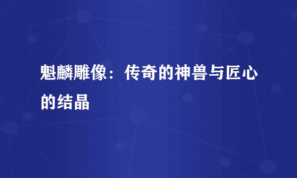魁麟雕像：传奇的神兽与匠心的结晶