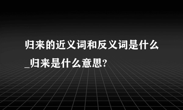 归来的近义词和反义词是什么_归来是什么意思?