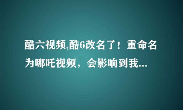 酷六视频,酷6改名了！重命名为哪吒视频，会影响到我们二次元爱好者吗？