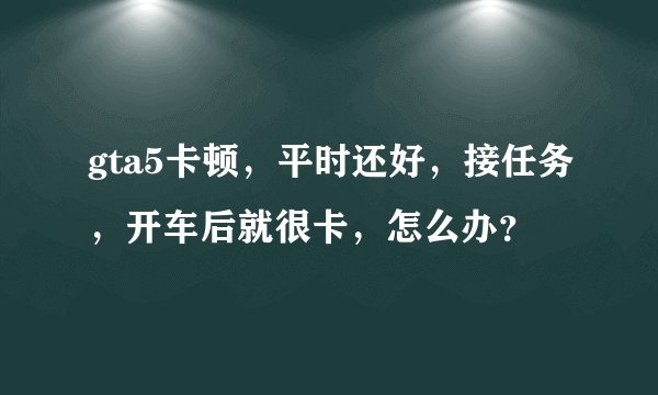 gta5卡顿，平时还好，接任务，开车后就很卡，怎么办？