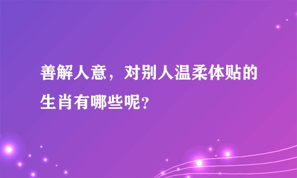 善解人意，对别人温柔体贴的生肖有哪些呢？