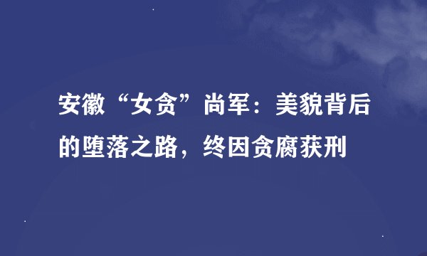 安徽“女贪”尚军：美貌背后的堕落之路，终因贪腐获刑