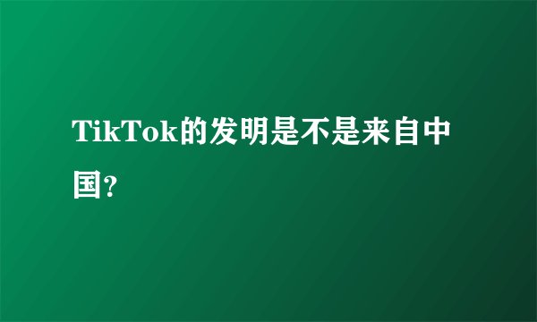 TikTok的发明是不是来自中国？