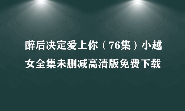 醉后决定爱上你（76集）小越女全集未删减高清版免费下载