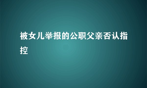 被女儿举报的公职父亲否认指控