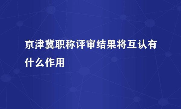 京津冀职称评审结果将互认有什么作用