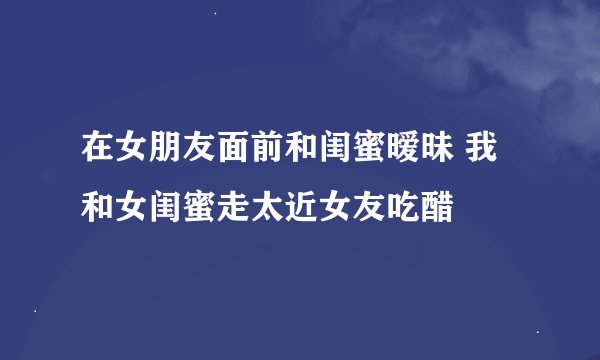 在女朋友面前和闺蜜暧昧 我和女闺蜜走太近女友吃醋