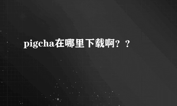 pigcha在哪里下载啊？？