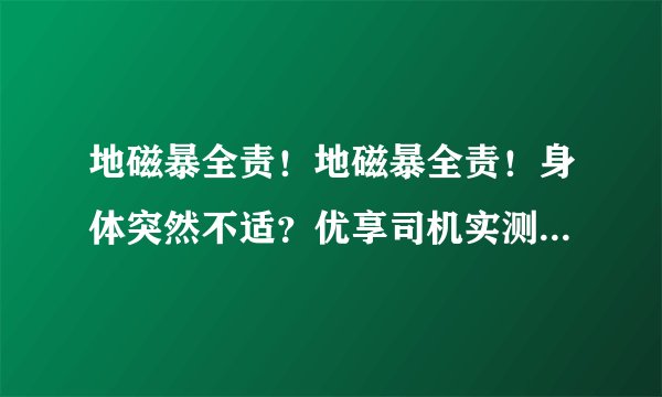 地磁暴全责！地磁暴全责！身体突然不适？优享司机实测后给出回答…