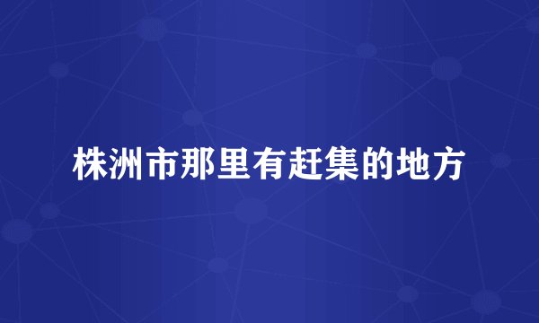 株洲市那里有赶集的地方