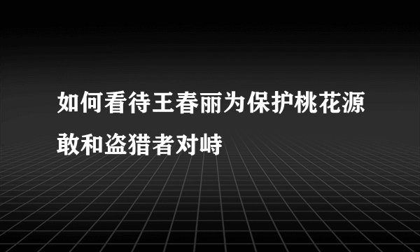 如何看待王春丽为保护桃花源敢和盗猎者对峙