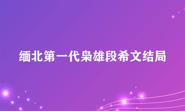缅北第一代枭雄段希文结局