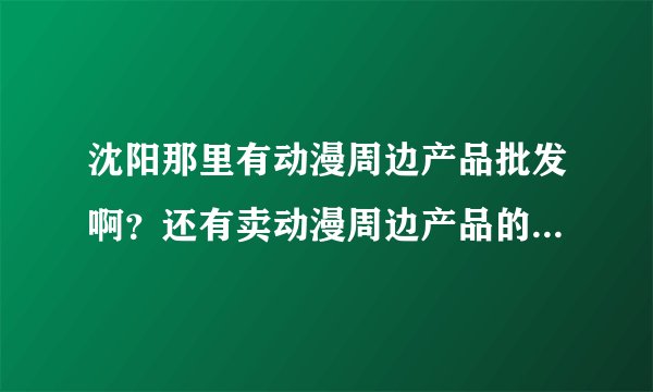沈阳那里有动漫周边产品批发啊？还有卖动漫周边产品的店。详细地址越多越好，感谢各位大大