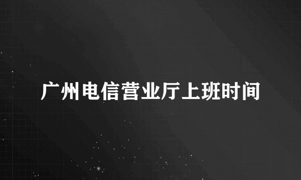 广州电信营业厅上班时间